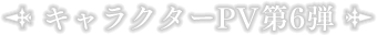 キャラクターPV第6弾